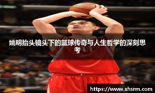 姚明抬头镜头下的篮球传奇与人生哲学的深刻思考