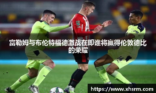 富勒姆与布伦特福德激战在即谁将赢得伦敦德比的荣耀